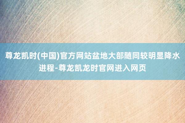 尊龙凯时(中国)官方网站盆地大部随同较明显降水进程-尊龙凯龙时官网进入网页