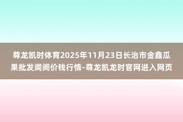 尊龙凯时体育2025年11月23日长治市金鑫瓜果批发阛阓价钱行情-尊龙凯龙时官网进入网页
