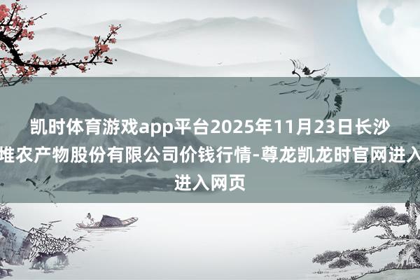 凯时体育游戏app平台2025年11月23日长沙马王堆农产物股份有限公司价钱行情-尊龙凯龙时官网进入网页