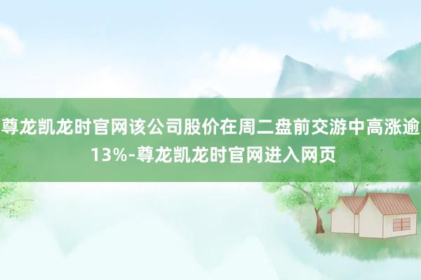尊龙凯龙时官网该公司股价在周二盘前交游中高涨逾 13%-尊龙凯龙时官网进入网页