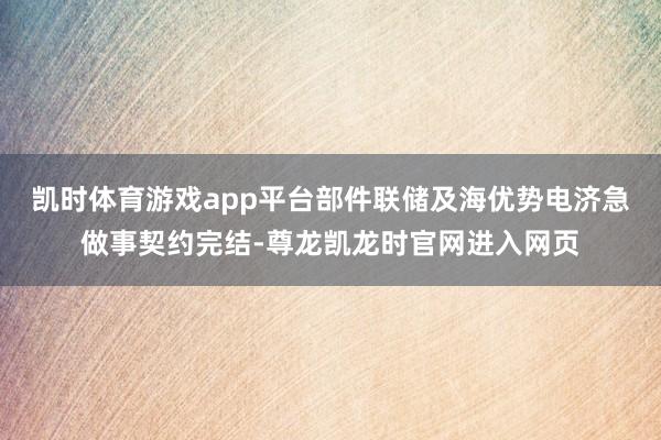 凯时体育游戏app平台部件联储及海优势电济急做事契约完结-尊龙凯龙时官网进入网页