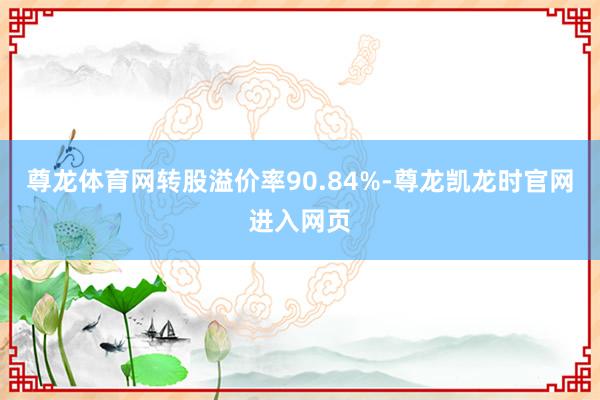 尊龙体育网转股溢价率90.84%-尊龙凯龙时官网进入网页