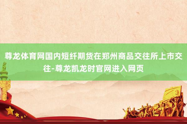 尊龙体育网国内短纤期货在郑州商品交往所上市交往-尊龙凯龙时官网进入网页