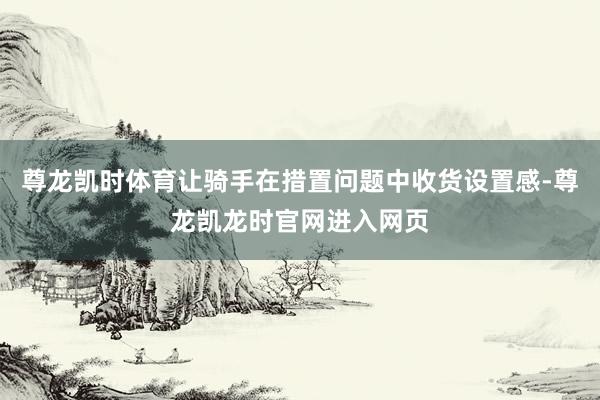 尊龙凯时体育让骑手在措置问题中收货设置感-尊龙凯龙时官网进入网页