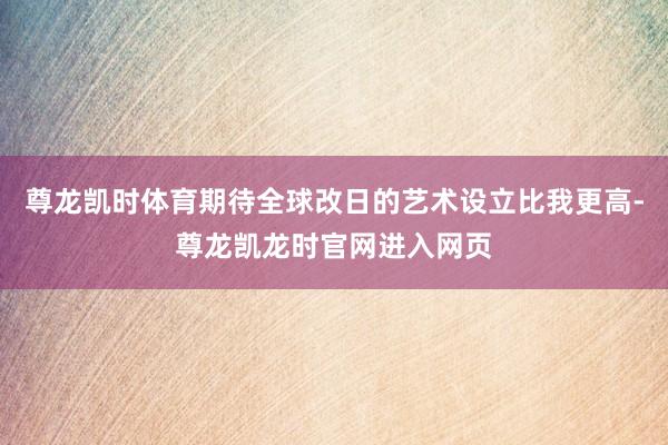 尊龙凯时体育期待全球改日的艺术设立比我更高-尊龙凯龙时官网进入网页