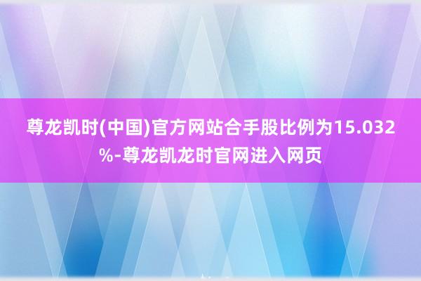 尊龙凯时(中国)官方网站合手股比例为15.032%-尊龙凯龙时官网进入网页