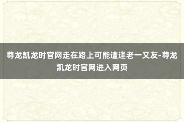 尊龙凯龙时官网走在路上可能遭逢老一又友-尊龙凯龙时官网进入网页