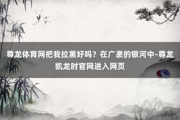 尊龙体育网把我拉黑好吗？在广袤的银河中-尊龙凯龙时官网进入网页