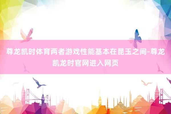 尊龙凯时体育两者游戏性能基本在昆玉之间-尊龙凯龙时官网进入网页
