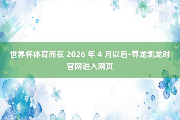 世界杯体育而在 2026 年 4 月以后-尊龙凯龙时官网进入网页