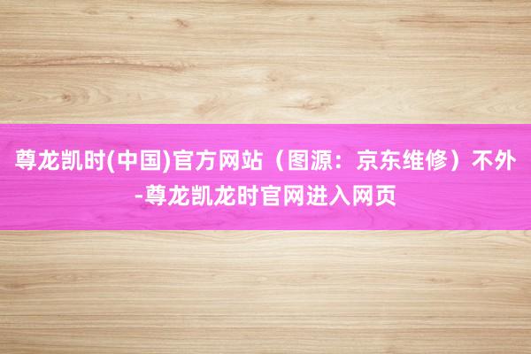 尊龙凯时(中国)官方网站（图源：京东维修）不外-尊龙凯龙时官网进入网页