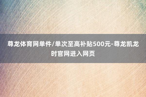 尊龙体育网单件/单次至高补贴500元-尊龙凯龙时官网进入网页