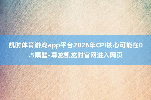 凯时体育游戏app平台2026年CPI核心可能在0.5隔壁-尊龙凯龙时官网进入网页